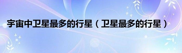 宇宙中卫星最多的行星（卫星最多的行星）