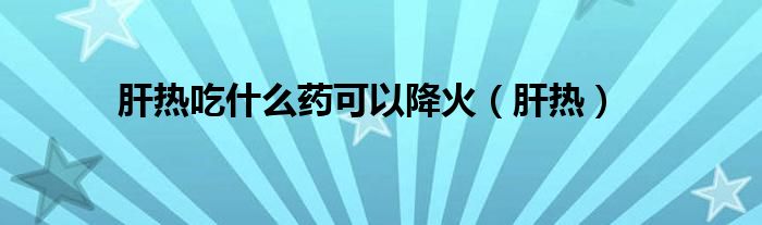 肝热吃什么药可以降火（肝热）