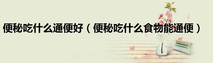 便秘吃什么通便好（便秘吃什么食物能通便）