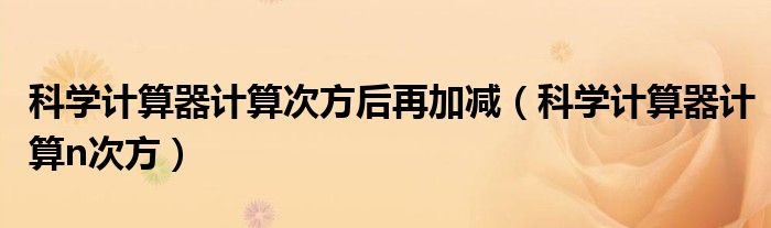 科学计算器计算次方后再加减（科学计算器计算n次方）
