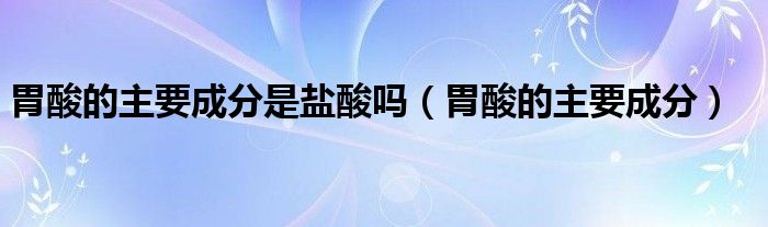 胃酸的主要成分是盐酸吗（胃酸的主要成分）