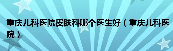 重庆儿科医院皮肤科哪个医生好（重庆儿科医院）