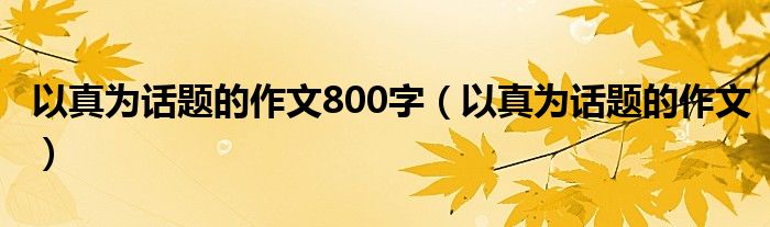 以真为话题的作文800字（以真为话题的作文）