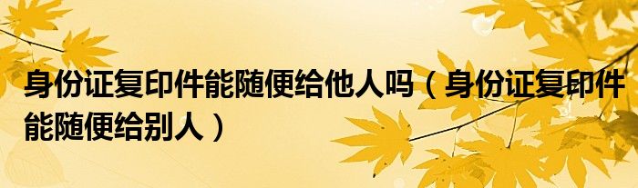 身份证复印件能随便给他人吗（身份证复印件能随便给别人）