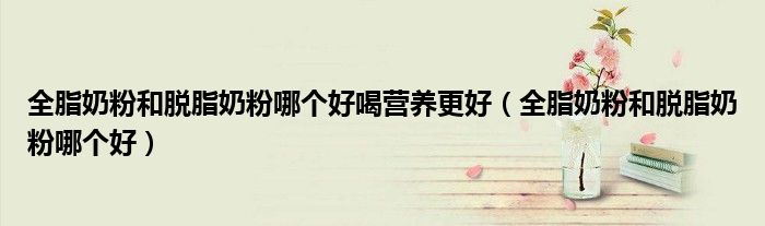 全脂奶粉和脱脂奶粉哪个好喝营养更好（全脂奶粉和脱脂奶粉哪个好）