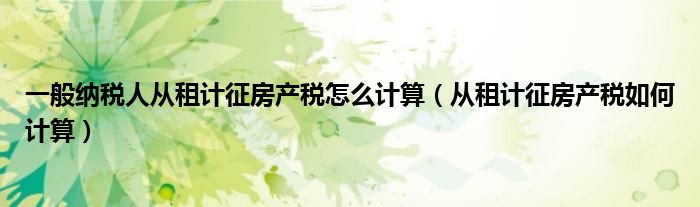 一般纳税人从租计征房产税怎么计算（从租计征房产税如何计算）