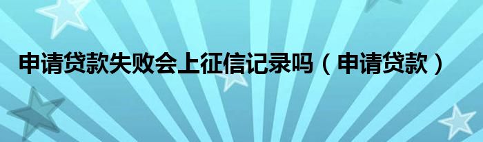申请贷款失败会上征信记录吗（申请贷款）