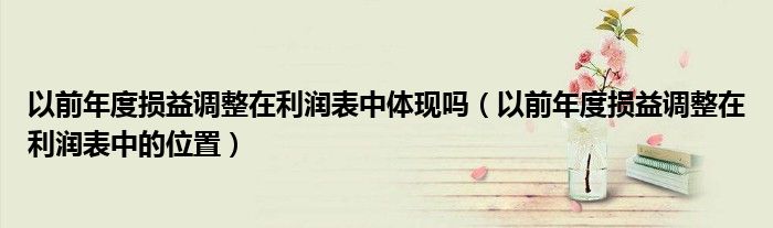 以前年度损益调整在利润表中体现吗（以前年度损益调整在利润表中的位置）