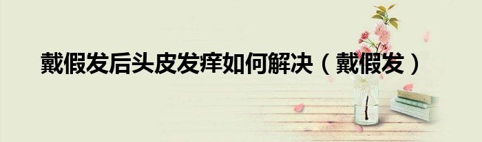 戴假发后头皮发痒如何解决（戴假发）