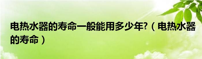 电热水器的寿命一般能用多少年?（电热水器的寿命）