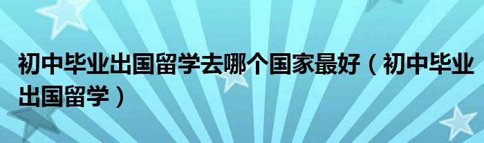 初中毕业出国留学去哪个国家最好（初中毕业出国留学）