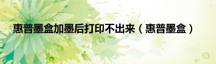 惠普墨盒加墨后打印不出来（惠普墨盒）