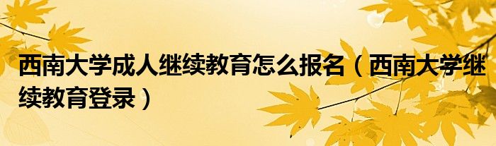 西南大学成人继续教育怎么报名（西南大学继续教育登录）