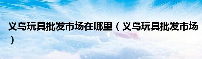 义乌玩具批发市场在哪里（义乌玩具批发市场）