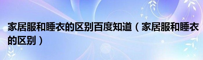 家居服和睡衣的区别百度知道（家居服和睡衣的区别）