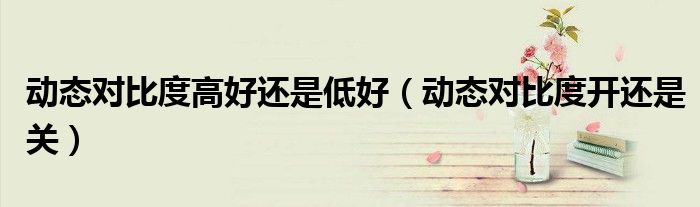 动态对比度高好还是低好（动态对比度开还是关）