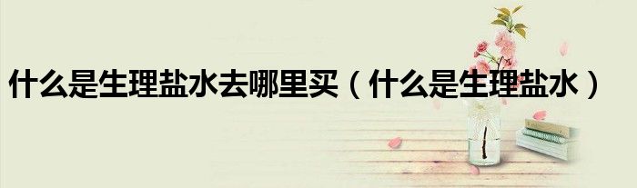 什么是生理盐水去哪里买（什么是生理盐水）