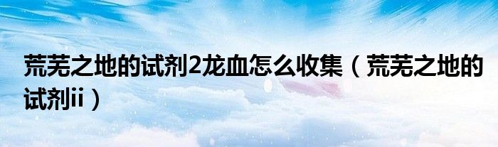 荒芜之地的试剂2龙血怎么收集（荒芜之地的试剂ii）