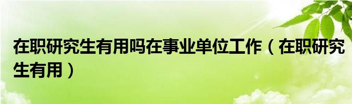 在职研究生有用吗在事业单位工作（在职研究生有用）