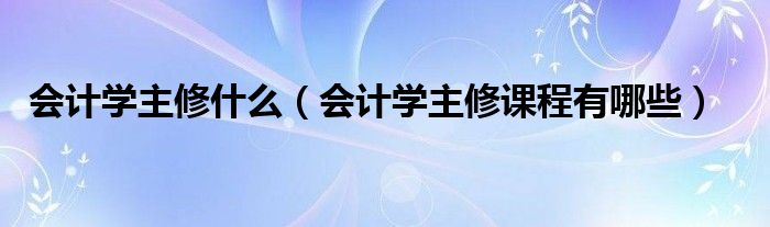 会计学主修什么（会计学主修课程有哪些）