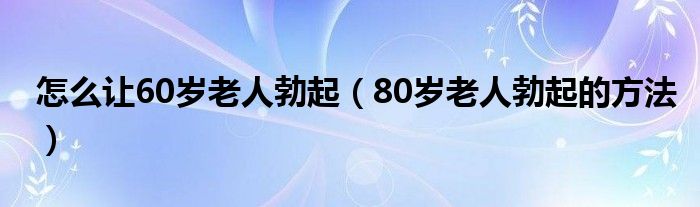 怎么让60岁老人勃起（80岁老人勃起的方法）
