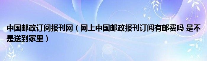 中国邮政订阅报刊网（网上中国邮政报刊订阅有邮费吗 是不是送到家里）