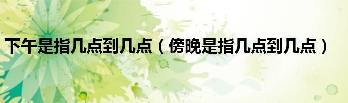 下午是指几点到几点（傍晚是指几点到几点）