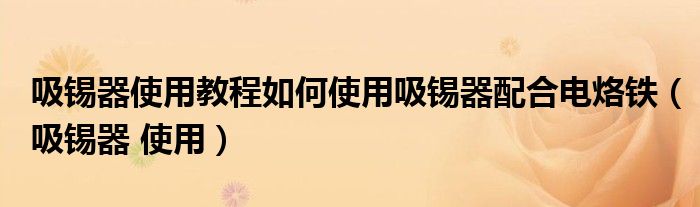 吸锡器使用教程如何使用吸锡器配合电烙铁（吸锡器 使用）