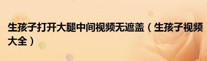 生孩子打开大腿中间视频无遮盖（生孩子视频大全）
