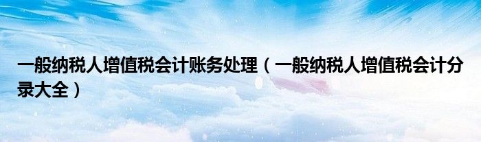 一般纳税人增值税会计账务处理（一般纳税人增值税会计分录大全）