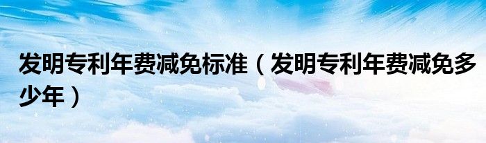 发明专利年费减免标准（发明专利年费减免多少年）