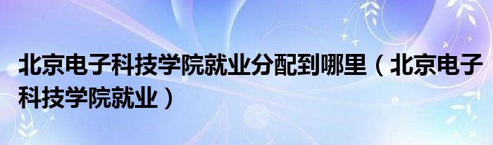 北京电子科技学院就业分配到哪里（北京电子科技学院就业）