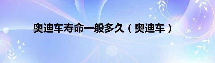 奥迪车寿命一般多久（奥迪车）