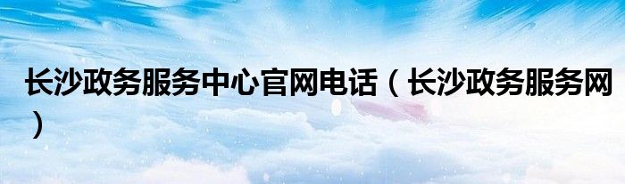 长沙政务服务中心官网电话（长沙政务服务网）