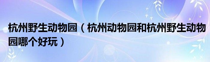 杭州野生动物园（杭州动物园和杭州野生动物园哪个好玩）