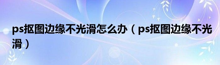 ps抠图边缘不光滑怎么办（ps抠图边缘不光滑）