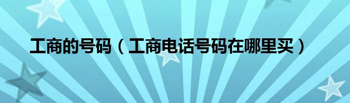 工商的号码（工商电话号码在哪里买）