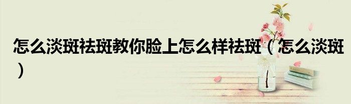 怎么淡斑祛斑教你脸上怎么样祛斑（怎么淡斑）