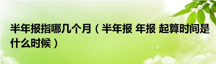 半年报指哪几个月（半年报 年报 起算时间是什么时候）