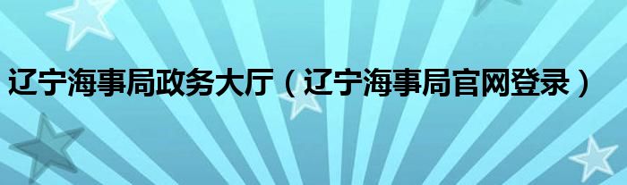 辽宁海事局政务大厅（辽宁海事局官网登录）