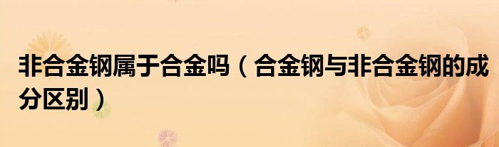 非合金钢属于合金吗（合金钢与非合金钢的成分区别）