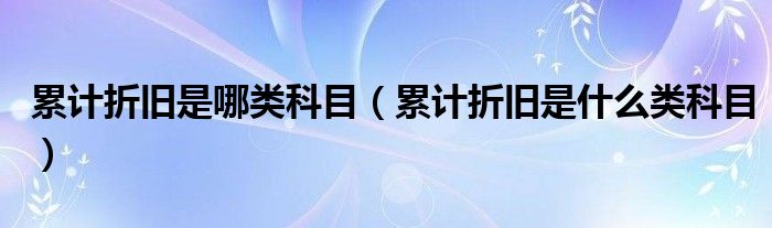 累计折旧是哪类科目（累计折旧是什么类科目）