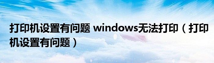 打印机设置有问题 windows无法打印（打印机设置有问题）