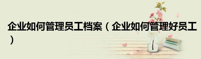 企业如何管理员工档案（企业如何管理好员工）