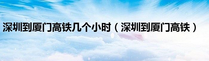 深圳到厦门高铁几个小时（深圳到厦门高铁）