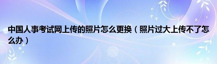 中国人事考试网上传的照片怎么更换（照片过大上传不了怎么办）