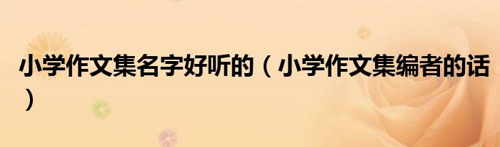 小学作文集名字好听的（小学作文集编者的话）