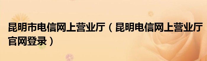 昆明市电信网上营业厅（昆明电信网上营业厅官网登录）