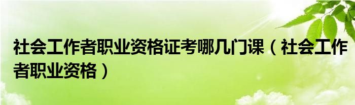 社会工作者职业资格证考哪几门课（社会工作者职业资格）