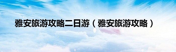 雅安旅游攻略二日游（雅安旅游攻略）